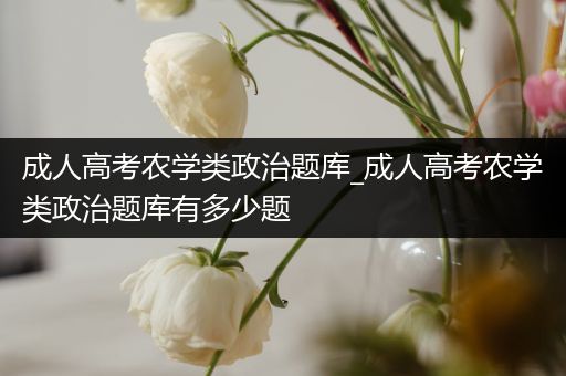 成人高考农学类政治题库_成人高考农学类政治题库有多少题