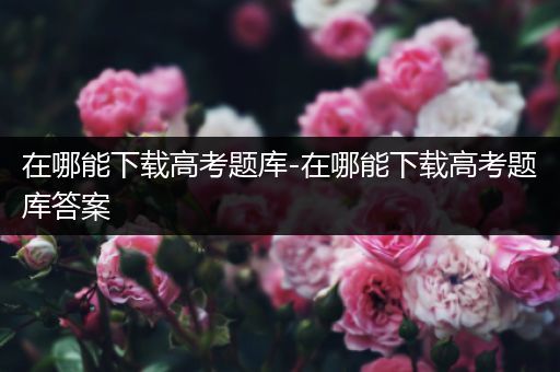 在哪能下载高考题库-在哪能下载高考题库答案
