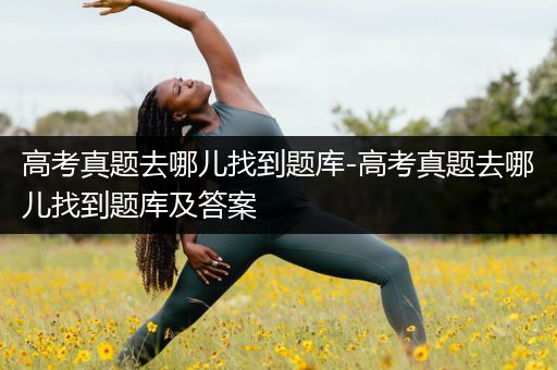 高考真题去哪儿找到题库-高考真题去哪儿找到题库及答案