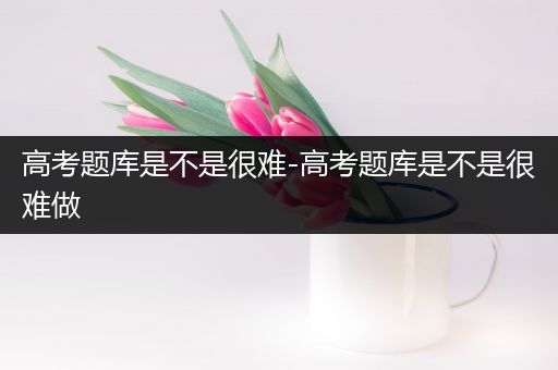 高考题库是不是很难-高考题库是不是很难做