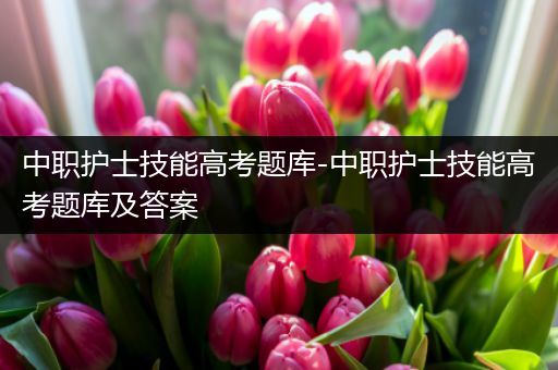 中职护士技能高考题库-中职护士技能高考题库及答案