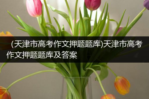 （天津市高考作文押题题库)天津市高考作文押题题库及答案