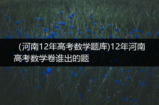 （河南12年高考数学题库)12年河南高考数学卷谁出的题