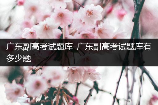 广东副高考试题库-广东副高考试题库有多少题