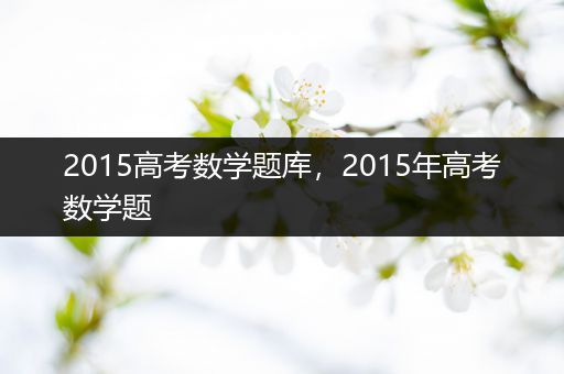 2015高考数学题库，2015年高考数学题