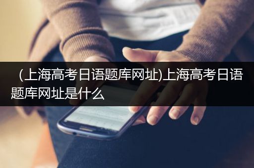 （上海高考日语题库网址)上海高考日语题库网址是什么