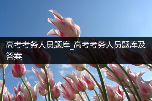 高考考务人员题库_高考考务人员题库及答案