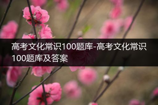 高考文化常识100题库-高考文化常识100题库及答案