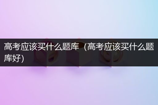 高考应该买什么题库（高考应该买什么题库好）