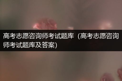 高考志愿咨询师考试题库（高考志愿咨询师考试题库及答案）