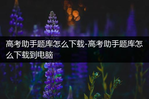 高考助手题库怎么下载-高考助手题库怎么下载到电脑