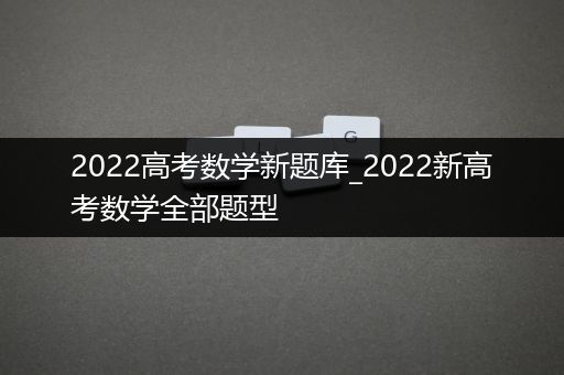 2022高考数学新题库_2022新高考数学全部题型