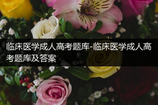 临床医学成人高考题库-临床医学成人高考题库及答案