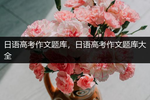 日语高考作文题库，日语高考作文题库大全