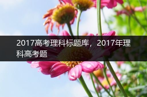 2017高考理科标题库，2017年理科高考题