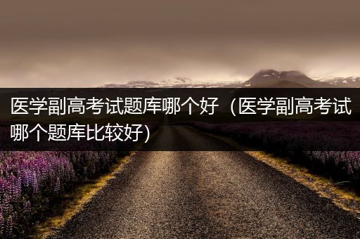 医学副高考试题库哪个好（医学副高考试哪个题库比较好）