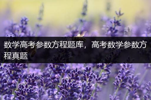 数学高考参数方程题库，高考数学参数方程真题