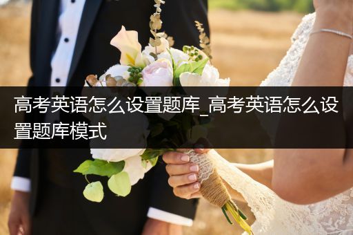 高考英语怎么设置题库_高考英语怎么设置题库模式