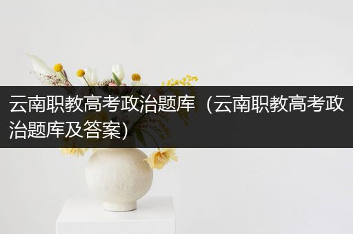 云南职教高考政治题库（云南职教高考政治题库及答案）