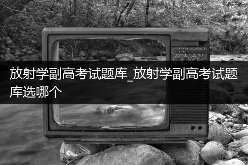 放射学副高考试题库_放射学副高考试题库选哪个