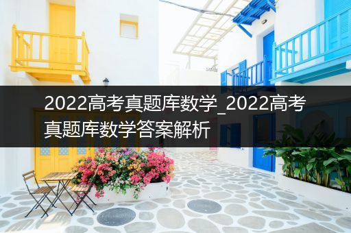 2022高考真题库数学_2022高考真题库数学答案解析