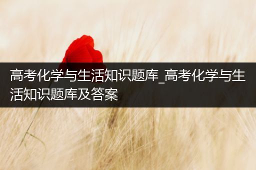 高考化学与生活知识题库_高考化学与生活知识题库及答案