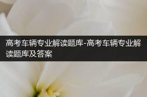 高考车辆专业解读题库-高考车辆专业解读题库及答案