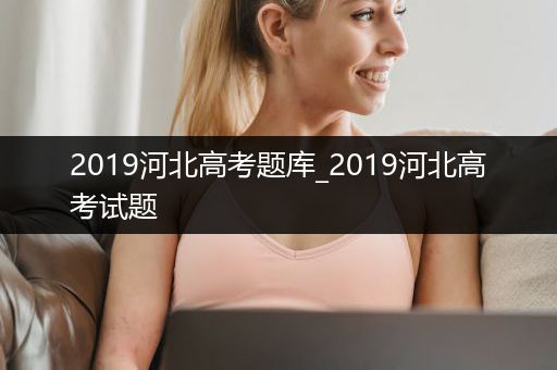 2019河北高考题库_2019河北高考试题