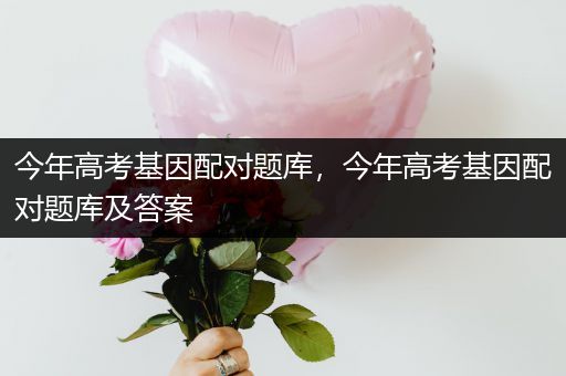 今年高考基因配对题库，今年高考基因配对题库及答案