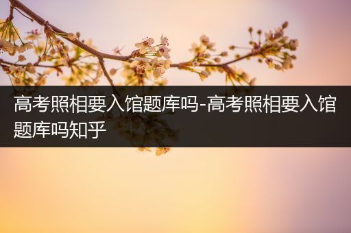 高考照相要入馆题库吗-高考照相要入馆题库吗知乎