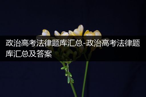 政治高考法律题库汇总-政治高考法律题库汇总及答案
