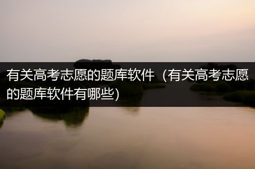 有关高考志愿的题库软件（有关高考志愿的题库软件有哪些）