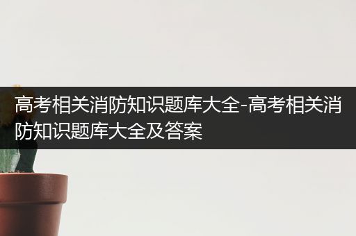 高考相关消防知识题库大全-高考相关消防知识题库大全及答案
