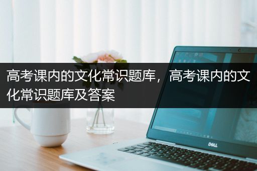 高考课内的文化常识题库，高考课内的文化常识题库及答案