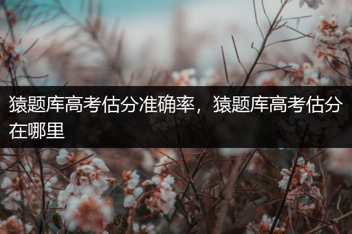 猿题库高考估分准确率，猿题库高考估分在哪里