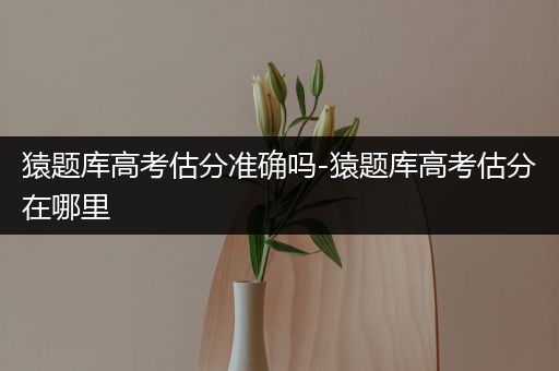 猿题库高考估分准确吗-猿题库高考估分在哪里
