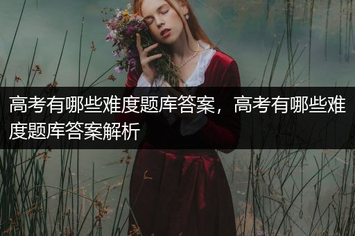 高考有哪些难度题库答案，高考有哪些难度题库答案解析