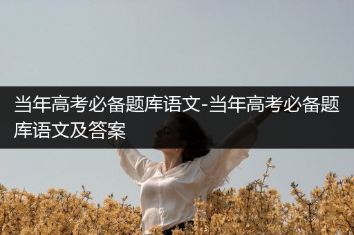 当年高考必备题库语文-当年高考必备题库语文及答案