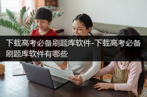 下载高考必备刷题库软件-下载高考必备刷题库软件有哪些