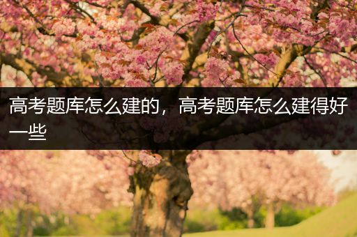 高考题库怎么建的，高考题库怎么建得好一些