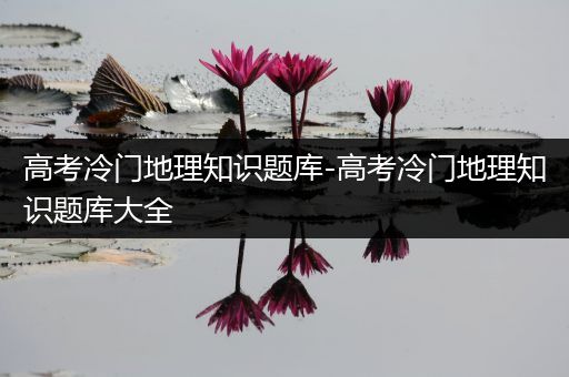 高考冷门地理知识题库-高考冷门地理知识题库大全