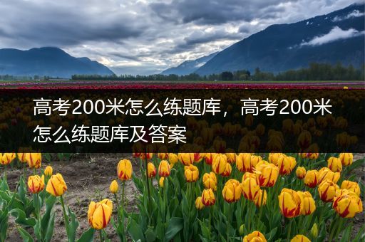 高考200米怎么练题库，高考200米怎么练题库及答案