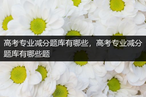 高考专业减分题库有哪些，高考专业减分题库有哪些题