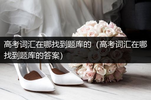 高考词汇在哪找到题库的（高考词汇在哪找到题库的答案）