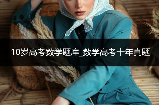 10岁高考数学题库_数学高考十年真题