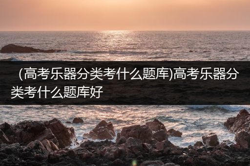 （高考乐器分类考什么题库)高考乐器分类考什么题库好