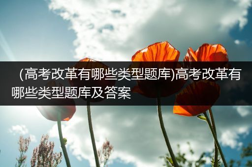 （高考改革有哪些类型题库)高考改革有哪些类型题库及答案