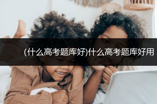 （什么高考题库好)什么高考题库好用