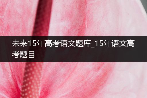 未来15年高考语文题库_15年语文高考题目