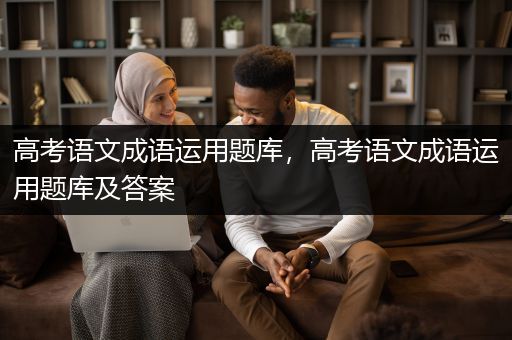 高考语文成语运用题库，高考语文成语运用题库及答案